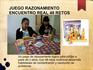 JUEGO RAZONAMIENTO
ENCUENTRO REAL 48 RETOS




   Un juego de razonamiento lógico para niñ@s a
   partir de 3 años. Con 48 retos multinivel desarrolla
   habilidades de concentración y resolución de
   problemas
 
