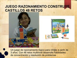 JUEGO RAZONAMIENTO CONSTRUYE
CASTILLOS 48 RETOS




  Un juego de razonamiento lógico para niñ@s a partir de
  3 años. Con 48 retos multinivel desarrolla habilidades
  de concentración y resolución de problemas
 