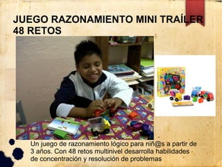 JUEGO RAZONAMIENTO MINI TRAÍLER
48 RETOS




  Un juego de razonamiento lógico para niñ@s a partir de
  3 años. Con 48 retos multinivel desarrolla habilidades
  de concentración y resolución de problemas
 