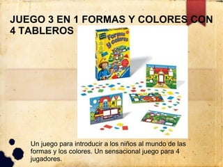 JUEGO 3 EN 1 FORMAS Y COLORES CON
4 TABLEROS




   Un juego para introducir a los niños al mundo de las
   formas y los colores. Un sensacional juego para 4
   jugadores.
 