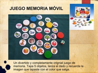 JUEGO MEMORIA MÓVIL




 Un divertido y completamente orignial juego de
 memoria. Tapa 5 objetos, lanza el dado y recuerda la
 imagen que tapaste con el color que salga.
 