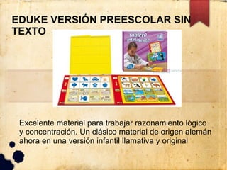 EDUKE VERSIÓN PREESCOLAR SIN
TEXTO




 Excelente material para trabajar razonamiento lógico
 y concentración. Un clásico material de origen alemán
 ahora en una versión infantil llamativa y original
 