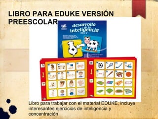 LIBRO PARA EDUKE VERSIÓN
PREESCOLAR




    Libro para trabajar con el material EDUKE, incluye
    interesantes ejercicios de inteligencia y
    concentración
 