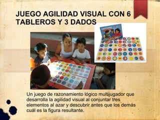 JUEGO AGILIDAD VISUAL CON 6
TABLEROS Y 3 DADOS




  Un juego de razonamiento lógico multijugador que
  desarrolla la agilidad visual al conjuntar tres
  elementos al azar y descubrir antes que los demás
  cuál es la figura resultante.
 