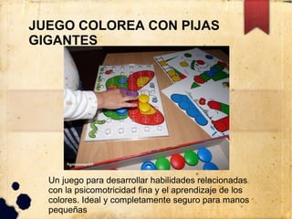 JUEGO COLOREA CON PIJAS
GIGANTES




  Un juego para desarrollar habilidades relacionadas
  con la psicomotricidad fina y el aprendizaje de los
  colores. Ideal y completamente seguro para manos
  pequeñas
 
