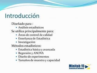 IntroducciónDiseñado para :Análisis estadísticosSe utiliza principalmente para:Áreas de control de calidad Enseñanza de Estadística InvestigaciónMétodos estadísticos:Estadística básica y avanzadaRegresión y ANOVADiseño de experimentosTamaños de muestra y capacidad