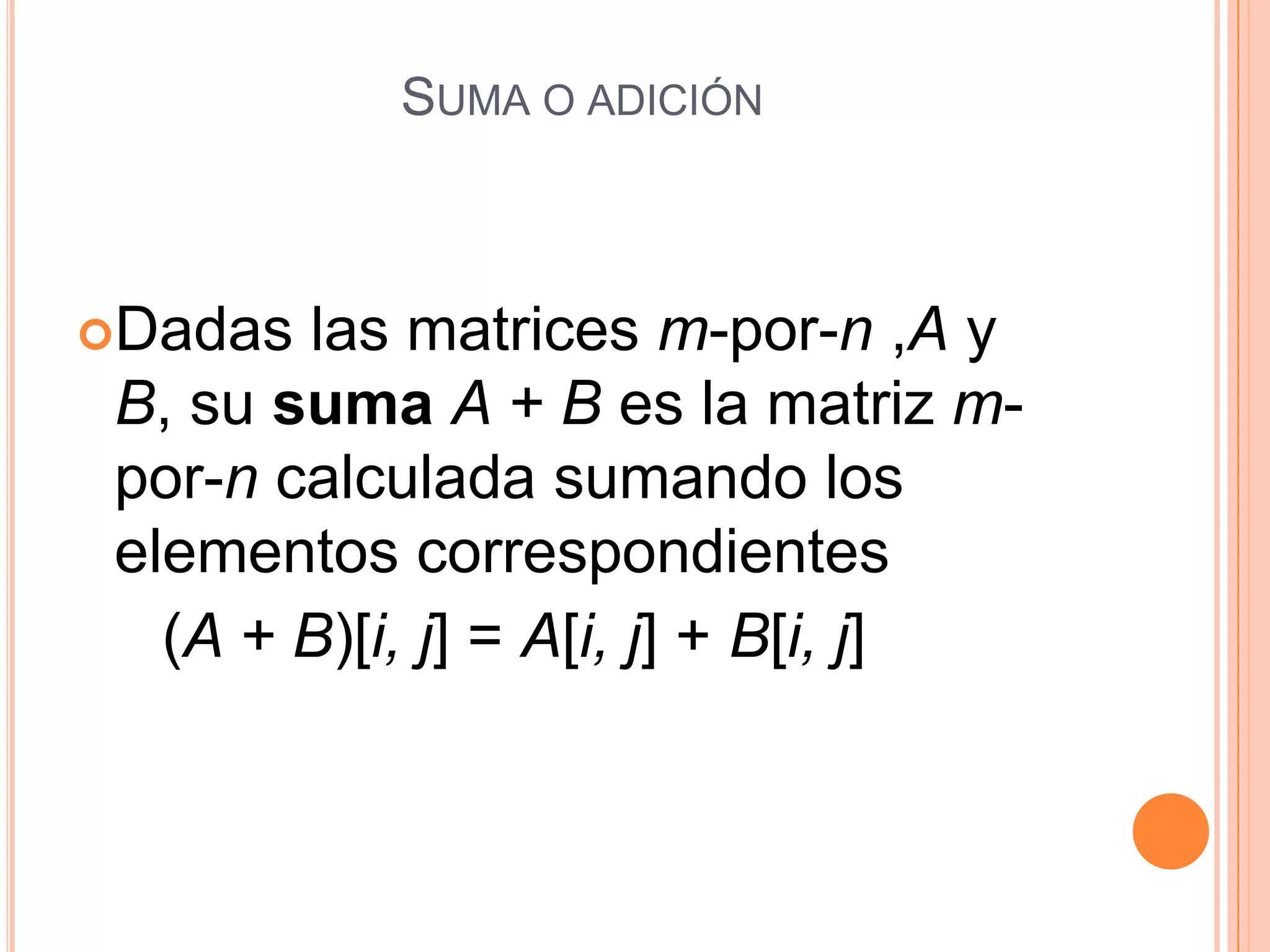 Suma o adición Dadas las matrices m-por-n ,A y B, su sumaA + B es la matriz m-por-n calculada sumando los elementos correspondientes      (A + B)[i, j] = A[i, j] + B[i, j]  