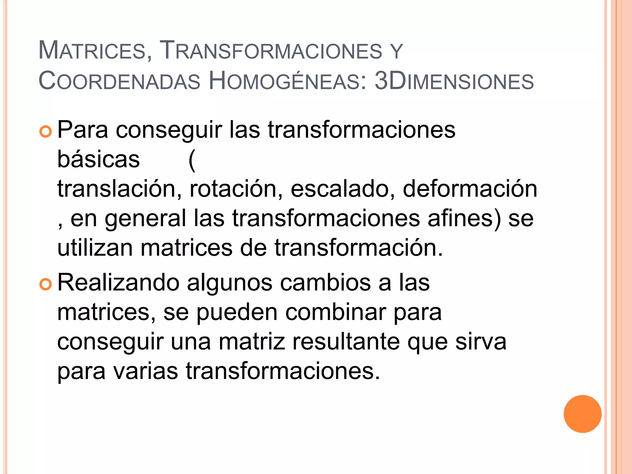 Matrices, Transformaciones y Coordenadas Homogéneas: 3DimensionesPara conseguir las transformaciones básicas       ( translación, rotación, escalado, deformación, en general las transformaciones afines) se utilizan matrices de transformación.Realizando algunos cambios a las matrices, se pueden combinar para conseguir una matriz resultante que sirva para varias transformaciones.
