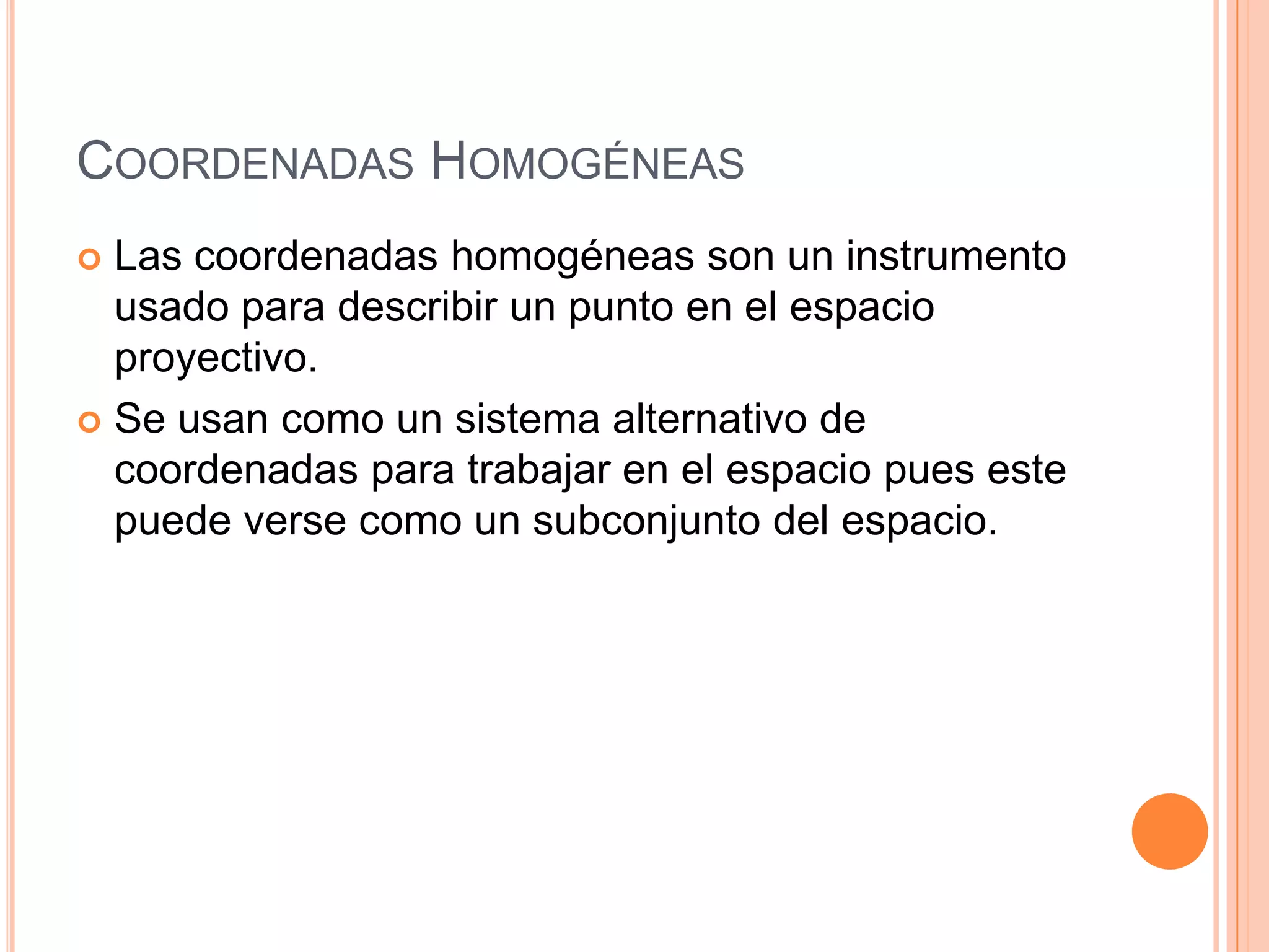 Coordenadas HomogéneasLas coordenadas homogéneas son un instrumento usado para describir un punto en el espacio proyectivo.  Se usan como un sistema alternativo de coordenadas para trabajar en el espacio pues este puede verse como un subconjunto del espacio.