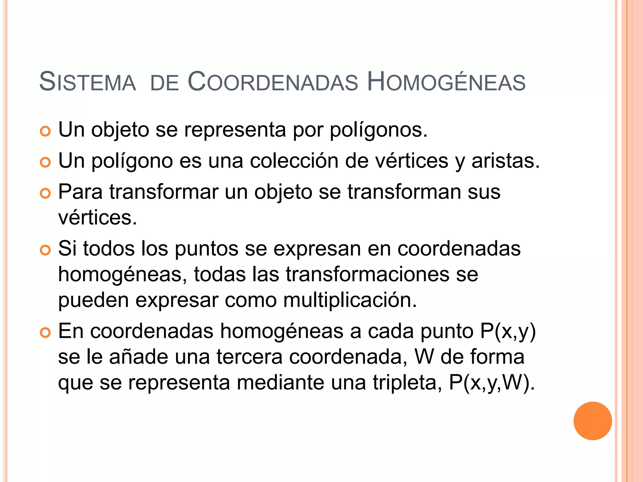 Sistema  de Coordenadas HomogéneasUn objeto se representa por polígonos.Un polígono es una colección de vértices y aristas.Para transformar un objeto se transforman sus vértices.Si todos los puntos se expresan en coordenadas homogéneas, todas las transformaciones se pueden expresar como multiplicación.En coordenadas homogéneas a cada punto P(x,y) se le añade una tercera coordenada, W de forma que se representa mediante una tripleta, P(x,y,W). 