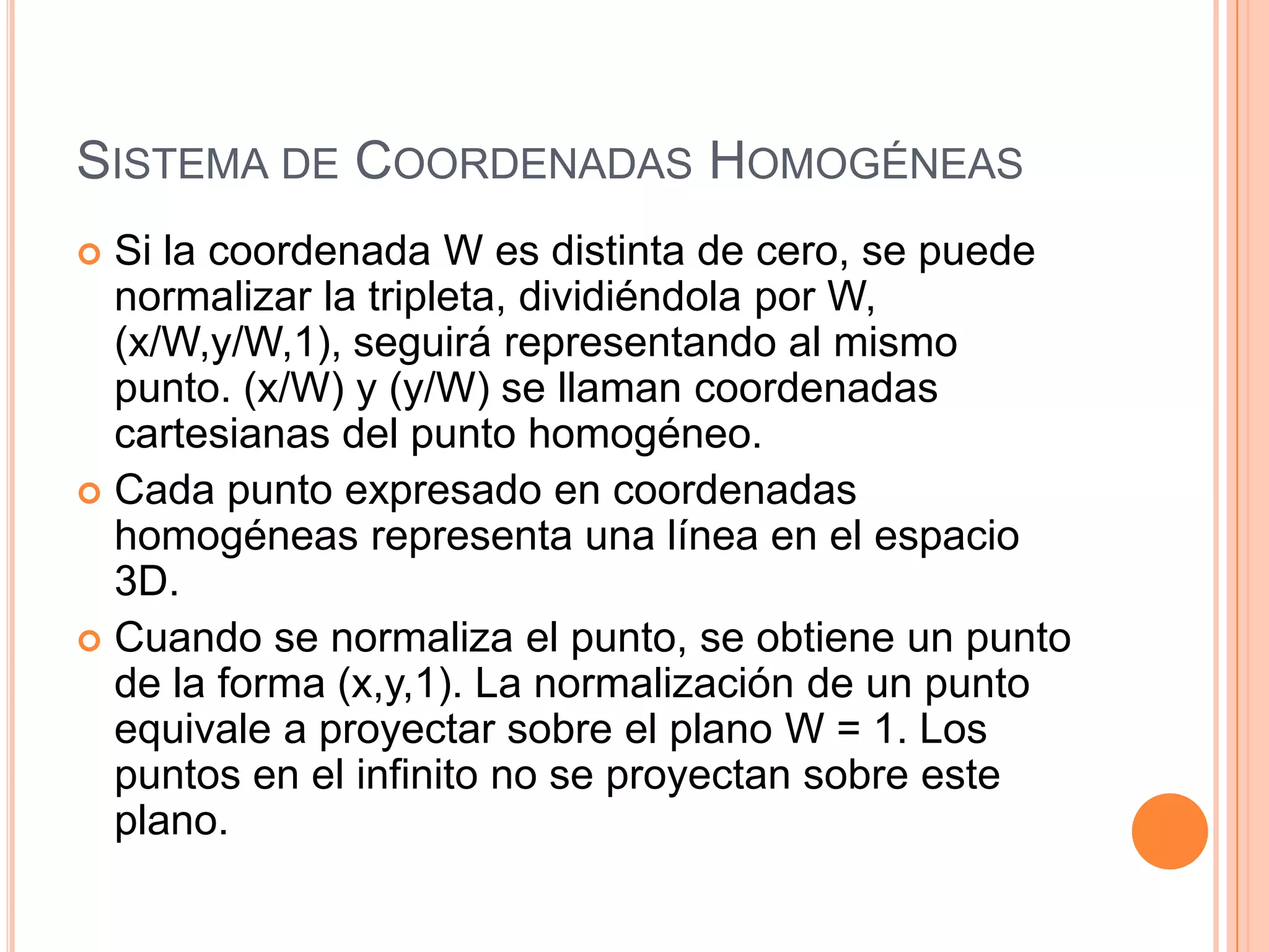 Sistema de Coordenadas HomogéneasSi la coordenada W es distinta de cero, se puede normalizar la tripleta, dividiéndola por W, (x/W,y/W,1), seguirá representando al mismo punto. (x/W) y (y/W) se llaman coordenadas cartesianas del punto homogéneo.Cada punto expresado en coordenadas homogéneas representa una línea en el espacio 3D.Cuando se normaliza el punto, se obtiene un punto de la forma (x,y,1). La normalización de un punto equivale a proyectar sobre el plano W = 1. Los puntos en el infinito no se proyectan sobre este plano.