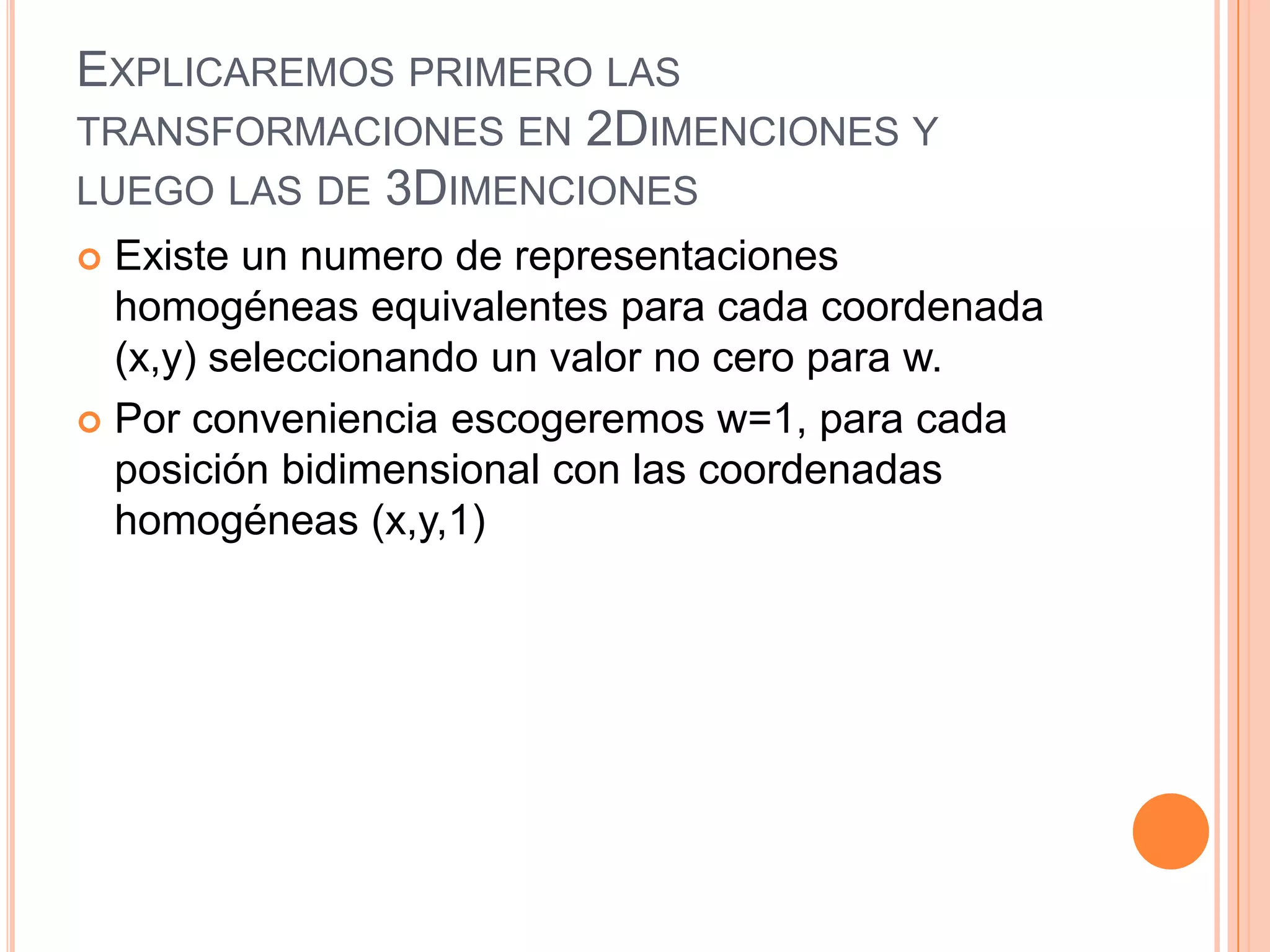 Explicaremos primero las transformaciones en 2Dimenciones y luego las de 3DimencionesExiste un numero de representaciones homogéneas equivalentes para cada coordenada (x,y) seleccionando un valor no cero para w.Por conveniencia escogeremos w=1, para cada posición bidimensional con las coordenadas homogéneas (x,y,1)