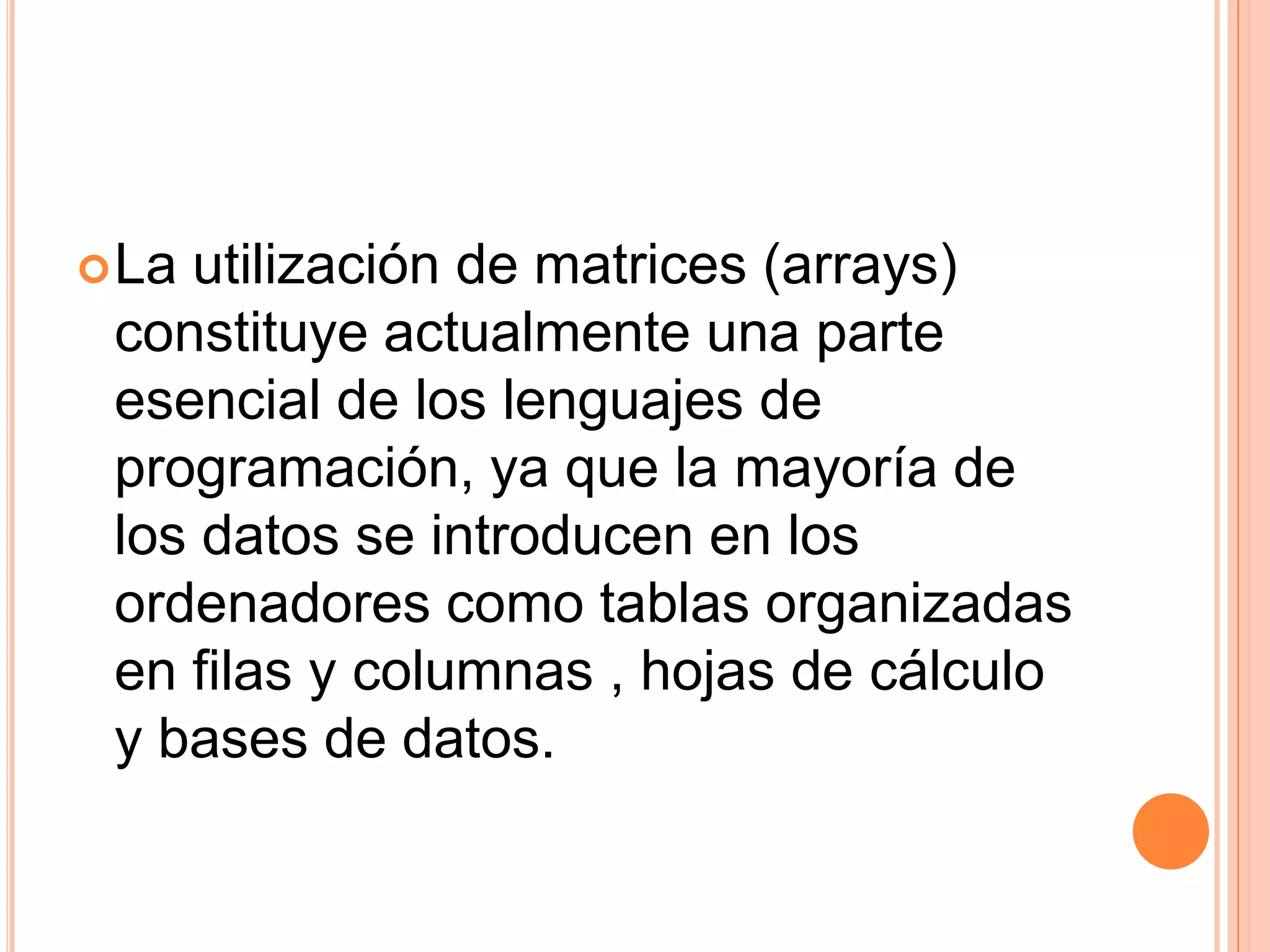 La utilización de matrices (arrays) constituye actualmente una parte esencial de los lenguajes de programación, ya que la mayoría de los datos se introducen en los ordenadores como tablas organizadas en filas y columnas , hojas de cálculo y bases de datos.  