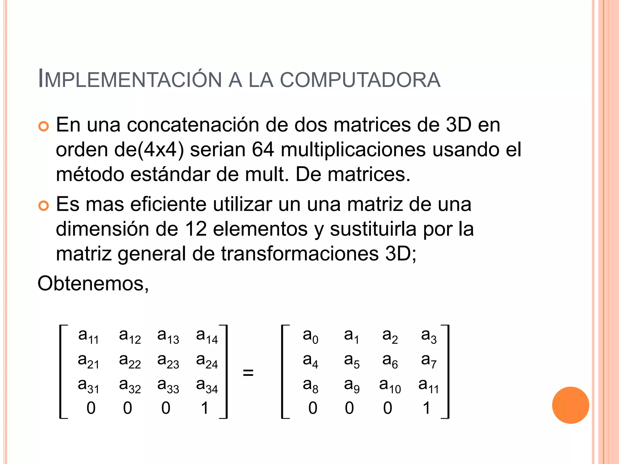 Implementación a la computadoraEn una concatenación de dos matrices de 3D en orden de(4x4) serian 64 multiplicaciones usando el método estándar de mult. De matrices.Es mas eficiente utilizar un una matriz de una dimensión de 12 elementos y sustituirla por la matriz general de transformaciones 3D;Obtenemos,                                    =a11	 a12 	 a13 	 a14		a21	 a22 	 a23 	 a24		a31	 a32 	 a33a34		 0	0	0	1	a0a1a2a3		a4	 a5 	 a6 	 a7a8a9a10a11		 0	0	0	1	