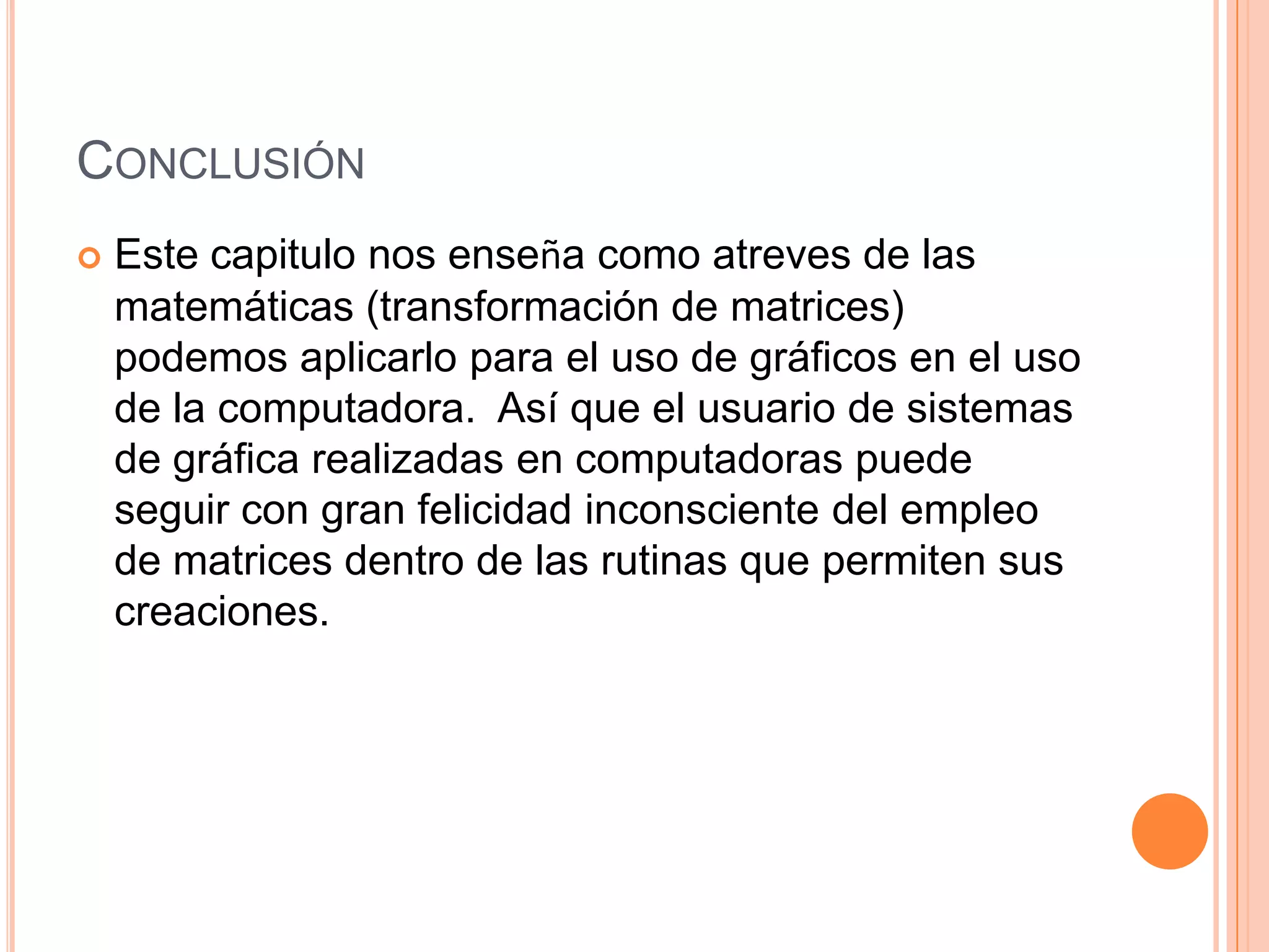 ConclusiónEste capitulo nos enseña como atreves de las matemáticas (transformación de matrices) podemos aplicarlo para el uso de gráficos en el uso de la computadora.  Así que el usuario de sistemas de gráfica realizadas en computadoras puede seguir con gran felicidad inconsciente del empleo de matrices dentro de las rutinas que permiten sus creaciones.