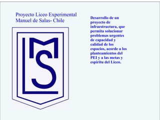 Proyecto Liceo Experimental Manuel de Salas- Chile Desarrollo de un proyecto de infraestructura, que permita solucionar problemas urgentes de capacidad y calidad de los espacios, acorde a los planteamientos del PEI y a las metas y espíritu del Liceo. 