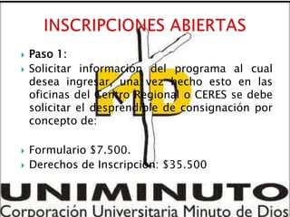    Paso 1:
   Solicitar información del programa al cual
    desea ingresar, una vez hecho esto en las
    oficinas del Centro Regional o CERES se debe
    solicitar el desprendible de consignación por
    concepto de:

   Formulario $7.500.
   Derechos de Inscripción: $35.500
 