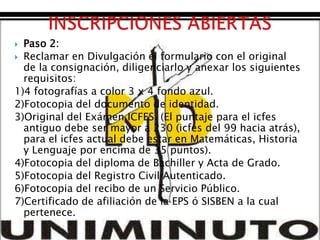  Paso 2:
 Reclamar en Divulgación el formulario con el original
  de la consignación, diligenciarlo y anexar los siguientes
  requisitos:
1)4 fotografías a color 3 x 4 fondo azul.
2)Fotocopia del documento de identidad.
3)Original del Exámen ICFES. (El puntaje para el icfes
  antiguo debe ser mayor a 230 (icfes del 99 hacia atrás),
  para el icfes actual debe estar en Matemáticas, Historia
  y Lenguaje por encima de 35 puntos).
4)Fotocopia del diploma de Bachiller y Acta de Grado.
5)Fotocopia del Registro Civil Autenticado.
6)Fotocopia del recibo de un Servicio Público.
7)Certificado de afiliación de la EPS ó SISBEN a la cual
  pertenece.
 