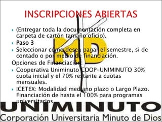  (Entregar toda la documentación completa en
  carpeta de cartón tamaño oficio).
 Paso 3
 Seleccionar cómo desea pagar el semestre, si de
  contado o por medio de financiación.
Opciones de Financiación:
 Cooperativa Uniminuto COOP-UNIMINUTO 30%
  cuota inicial y el 70% restante a cuotas
  mensuales.
 ICETEX: Modalidad mediano plazo o Largo Plazo.
  Financiación de hasta el 100% para programas
  universitarios.
 