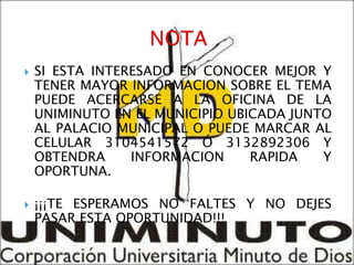    SI ESTA INTERESADO EN CONOCER MEJOR Y
    TENER MAYOR INFORMACION SOBRE EL TEMA
    PUEDE ACERCARSE A LA OFICINA DE LA
    UNIMINUTO EN EL MUNICIPIO UBICADA JUNTO
    AL PALACIO MUNICIPAL O PUEDE MARCAR AL
    CELULAR 3104541572 Ó 3132892306 Y
    OBTENDRA     INFORMACION     RAPIDA   Y
    OPORTUNA.

   ¡¡¡TE ESPERAMOS NO FALTES Y NO DEJES
    PASAR ESTA OPORTUNIDAD!!!
 