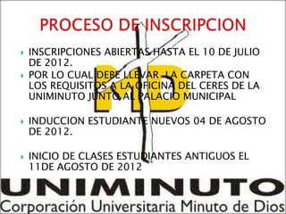    INSCRIPCIONES ABIERTAS HASTA EL 10 DE JULIO
    DE 2012.
   POR LO CUAL DEBE LLEVAR LA CARPETA CON
    LOS REQUISITOS A LA OFICINA DEL CERES DE LA
    UNIMINUTO JUNTO AL PALACIO MUNICIPAL

   INDUCCION ESTUDIANTE NUEVOS 04 DE AGOSTO
    DE 2012.

   INICIO DE CLASES ESTUDIANTES ANTIGUOS EL
    11DE AGOSTO DE 2012
 