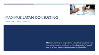 MAXIMUS LATAM CONSULTING
SOLUCIONES DE ALTO IMPACTO
Máximo, nombre de origen latino "Maximus"; superlativo de
magnus (grande), su significado es "el más grande" o "aquel
que es el más fuerte, más poderoso, el más noble“..
 