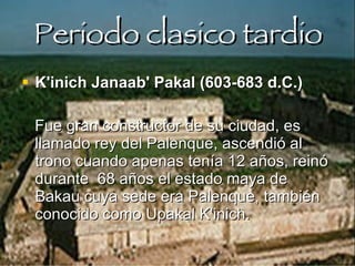 Periodo clasico tardio K'inich Janaab' Pakal (603-683 d.C.)  Fue gran constructor de su ciudad, es llamado rey del Palenque, ascendió al trono cuando apenas tenía 12 años, reinó durante  68 años el estado maya de Bakau cuya sede era Palenque, también conocido como Upakal K'inich.   