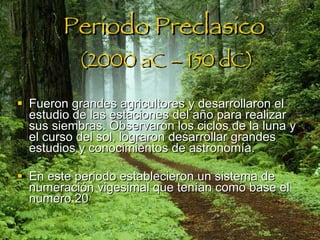 Periodo Preclasico   (2000 aC – 150 dC) Fueron grandes agricultores y desarrollaron el estudio de las estaciones del año para realizar sus siembras. Observaron los ciclos de la luna y el curso del sol, lograron desarrollar grandes estudios y conocimientos de astronomía.  En este periodo establecieron un sistema de numeración vigesimal que tenían como base el numero 20   