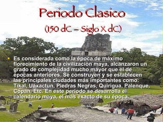 Periodo Clasico   (150 dC – Siglo X dC) Es considerada como la época de máximo florecimiento de la civilización maya, alcanzaron un grado de complejidad mucho mayor que el de épocas anteriores. Se construyen y se establecen las principales ciudades más importantes como: Tikal, Uaxactun, Piedras Negras, Quirigua, Palenque, Copan, Etc. En este periodo se desarrolla el calendario maya, el más exacto de su época . 