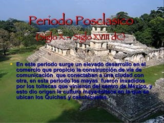 Periodo Posclasico ( Siglo X – Siglo XVIII dC) En este periodo surge un elevado desarrollo en el comercio que propicio la construcción de vía de comunicación  que conectaban a una ciudad con otra, en esta periodo los mayas  fueron invadidos por los toltecas que vinieron del centro de México, y esto dio origen la cultura maya-tolteca en la que se ubican los Quiches y cakchiqueles. 