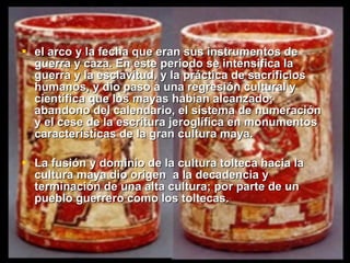 el arco y la fecha que eran sus instrumentos de guerra y caza. En este periodo se intensifica la guerra y la esclavitud, y la práctica de sacrificios humanos, y dio paso a una regresión cultural y científica que los mayas habían alcanzado; abandono del calendario, el sistema de numeración y el cese de la escritura jeroglífica en monumentos características de la gran cultura maya.   La fusión y dominio de la cultura tolteca hacia la cultura maya dio origen  a la decadencia y terminación de una alta cultura; por parte de un pueblo guerrero como los toltecas.   