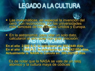 Las matemáticas, en especial la invención del cero, son reconocidas por las universidades más famosas de los Estados Unidos y Europa.  En la astronomía, para citar un solo dato, calcularon el año solar con gran precisión: En el año  2,500 A.C. lo calcularon en 365.2449 días. En el año  1,000 D.C. lo calcularon en 365.2421954 días. Actualmente la  NASA lo Calcula en  365.242128 días. Es de notar que la NASA se vale de un reloj atómico y la cultura maya de códices   