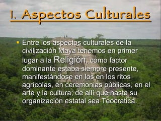 1.  Aspectos Culturales Entre los aspectos culturales de la civilización Maya tenemos en primer lugar a la  Religión , como factor dominante estaba siempre presente, manifestándose en los en los ritos agrícolas, en ceremonias públicas, en el arte y la cultura; de allí que hasta su organización estatal sea Teocratica.   