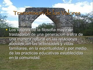 Transmision de los Valores Los valores de la filosofia maya se trasladaron de una generacion a otra de una manera natural en las relaciones sociales, en las actividades y vidas familiares, en la espiritualidad y por medio de las practicas educativas establecidas en la comunidad. 