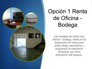 Opción 1 Renta
de Oficina -
Bodega
Las ventajas de rentar una
oficina – bodega, radica en la
disposición 24 horas para
poder dirigir, administrar y
resguardar la mercancía
necesaria, así como
disposición del espacio.
 