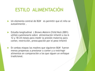 ESTILO ALIMENTACIÓN
 Un elemento central de BLW es permitir que el niño se
autoalimente .
 Estudio longitudinal ( Brown.Matern Child Nutr.2001)
utilizó cuestionario sobre alimentación infantil a los 6–
12 y 18–24 meses para medir la presión materna para
comer, restricción, preocupación por el peso infantil
 En ambas etapas las madres que siguieron BLW fueron
menos propensas a presionar a comer y a restringir
alimentos en comparación a los que siguen un enfoque
tradicional.
 