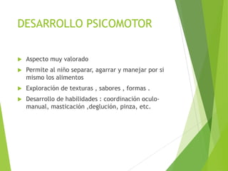 DESARROLLO PSICOMOTOR
 Aspecto muy valorado
 Permite al niño separar, agarrar y manejar por si
mismo los alimentos
 Exploración de texturas , sabores , formas .
 Desarrollo de habilidades : coordinación oculo-
manual, masticación ,deglución, pinza, etc.
 