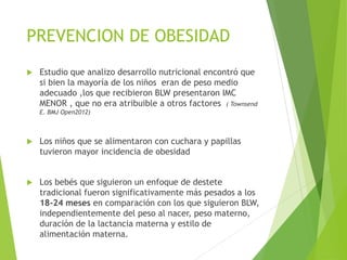 PREVENCION DE OBESIDAD
 Estudio que analizo desarrollo nutricional encontró que
si bien la mayoría de los niños eran de peso medio
adecuado ,los que recibieron BLW presentaron IMC
MENOR , que no era atribuible a otros factores ( Townsend
E. BMJ Open2012)
 Los niños que se alimentaron con cuchara y papillas
tuvieron mayor incidencia de obesidad
 Los bebés que siguieron un enfoque de destete
tradicional fueron significativamente más pesados a los
18-24 meses en comparación con los que siguieron BLW,
independientemente del peso al nacer, peso materno,
duración de la lactancia materna y estilo de
alimentación materna.
 