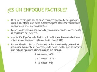 ¿ES UN ENFOQUE FACTIBLE?
 El destete dirigido por el bebé requiere que los bebés puedan
auto alimentarse con éxito suficiente para mantener suficiente
consumo de energía y nutrientes
 Reino Unido recomienda comida para comer con los dedos desde
el comienzo del destete.
 Asociación Española de Pediatría lo valida en Recomendaciones
sobre Alimentación complementaria (Nov.2018)
 Un estudio de cohorte Gateshead Millennium study , examino
retrospectivamente el porcentaje de bebés de los que se informó
que habían agarrado alimentos con sus manos.
4 - 6 meses, 68%
6 - 7 meses 85%
7 – 8 meses 96%
 