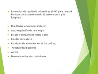  La medida de resultado primaria es el IMC para la edad
Puntaje z (calculado usando el peso corporal y la
longitud)
 Resultados secundarios incluyen:
 Auto-regulación de la energía,
 Estado y consumo de hierro y zinc
 Calidad de la dieta
 Conducta de alimentación de los padres,
 Aceptabilidad general
 Asfixia
 Desaceleración de crecimiento
 