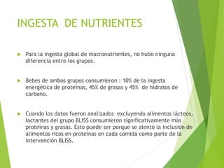INGESTA DE NUTRIENTES
 Para la ingesta global de macronutrientes, no hubo ninguna
diferencia entre los grupos.
 Bebes de ambos grupos consumieron : 10% de la ingesta
energética de proteínas, 45% de grasas y 45% de hidratos de
carbono.
 Cuando los datos fueron analizados excluyendo alimentos lácteos,
lactantes del grupo BLISS consumieron significativamente más
proteínas y grasas. Esto puede ser porque se alentó la inclusión de
alimentos ricos en proteínas en cada comida como parte de la
intervención BLISS.
 