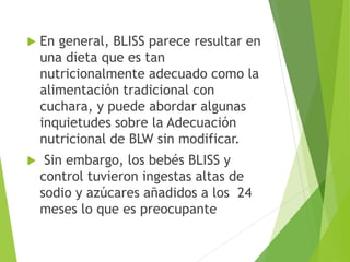  En general, BLISS parece resultar en
una dieta que es tan
nutricionalmente adecuado como la
alimentación tradicional con
cuchara, y puede abordar algunas
inquietudes sobre la Adecuación
nutricional de BLW sin modificar.
 Sin embargo, los bebés BLISS y
control tuvieron ingestas altas de
sodio y azúcares añadidos a los 24
meses lo que es preocupante
 