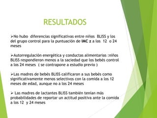 RESULTADOS
➢No hubo diferencias significativas entre niños BLISS y los
del grupo control para la puntuación de IMC z a los 12 o 24
meses
➢Autorregulación energética y conductas alimentarias :niños
BLISS respondieron menos a la saciedad que los bebés control
a los 24 meses ( se contrapone a estudio previo )
➢Las madres de bebés BLISS calificaron a sus bebés como
significativamente menos selectivos con la comida a los 12
meses de edad, aunque no a los 24 meses
➢ Las madres de lactantes BLISS también tenían más
probabilidades de reportar un actitud positiva ante la comida
a los 12 y 24 meses
 