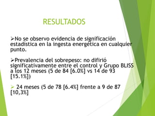 ➢No se observo evidencia de significación
estadística en la ingesta energética en cualquier
punto.
➢Prevalencia del sobrepeso: no difirió
significativamente entre el control y Grupo BLISS
a los 12 meses (5 de 84 [6.0%] vs 14 de 93
[15.1%])
➢ 24 meses (5 de 78 [6.4%] frente a 9 de 87
[10,3%]
RESULTADOS
 