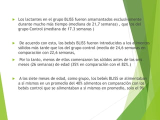  Los lactantes en el grupo BLISS fueron amamantados exclusivamente
durante mucho más tiempo (mediana de 21,7 semanas) , que los del
grupo Control (mediana de 17.3 semanas )
 De acuerdo con esto, los bebés BLISS fueron introducidos a los alimentos
sólidos más tarde que los del grupo control (media de 24,6 semanas en
comparación con 22,6 semanas,
 Por lo tanto, menos de ellos comenzaron los sólidos antes de los seis
meses (26 semanas) de edad (35% en comparación con el 82%.)
 A los siete meses de edad, como grupo, los bebés BLISS se alimentaban
a sí mismos en un promedio del 40% alimentos en comparación con los
bebés control que se alimentaban a sí mismos en promedio, solo el 9%
 