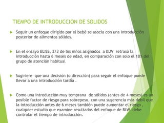 TIEMPO DE INTRODUCCION DE SOLIDOS
 Seguir un enfoque dirigido por el bebé se asocia con una introducción
posterior de alimentos sólidos.
 En el ensayo BLISS, 2/3 de los niños asignados a BLW retrasó la
introducción hasta 6 meses de edad, en comparación con solo el 18% del
grupo de atención habitual
 Sugiriere que una decisión (o dirección) para seguir el enfoque puede
llevar a una introducción tardía .
 Como una introducción muy temprana de sólidos (antes de 4 meses) es un
posible factor de riesgo para sobrepeso, con una sugerencia más débil que
la introducción antes de 6 meses también puede aumentar el riesgo ,
cualquier estudio que examine resultados del enfoque de BLW debe
controlar el tiempo de introducción.
 