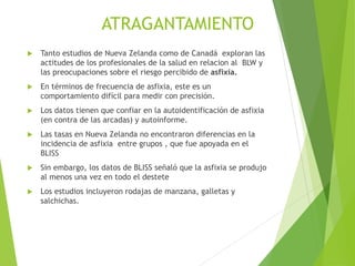 ATRAGANTAMIENTO
 Tanto estudios de Nueva Zelanda como de Canadá exploran las
actitudes de los profesionales de la salud en relacion al BLW y
las preocupaciones sobre el riesgo percibido de asfixia.
 En términos de frecuencia de asfixia, este es un
comportamiento difícil para medir con precisión.
 Los datos tienen que confiar en la autoidentificación de asfixia
(en contra de las arcadas) y autoinforme.
 Las tasas en Nueva Zelanda no encontraron diferencias en la
incidencia de asfixia entre grupos , que fue apoyada en el
BLISS
 Sin embargo, los datos de BLISS señaló que la asfixia se produjo
al menos una vez en todo el destete
 Los estudios incluyeron rodajas de manzana, galletas y
salchichas.
 