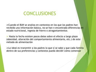 ➢Cuando el BLW se analiza en contextos en los que los padres han
recibido una información básica, no se han n encontrado diferencias en
estado nutricional, ingesta de hierro o atragantamientos.
➢ Hasta la fecha existen pocos datos sobre el efecto a largo plazo
(obesidad, alteración del comportamiento alimentario, etc.) de este
método de alimentación
➢Lo ideal es transmitir a los padres lo que sí se sabe y que cada familia
dentro de sus preferencias y contextos pueda decidir cómo comenzar
CONCLUSIONES
 