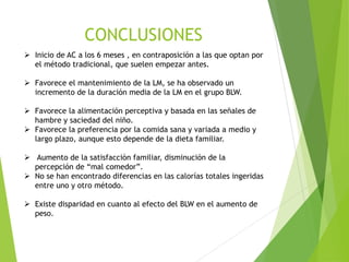 ➢ Inicio de AC a los 6 meses , en contraposición a las que optan por
el método tradicional, que suelen empezar antes.
➢ Favorece el mantenimiento de la LM, se ha observado un
incremento de la duración media de la LM en el grupo BLW.
➢ Favorece la alimentación perceptiva y basada en las señales de
hambre y saciedad del niño.
➢ Favorece la preferencia por la comida sana y variada a medio y
largo plazo, aunque esto depende de la dieta familiar.
➢ Aumento de la satisfacción familiar, disminución de la
percepción de “mal comedor”.
➢ No se han encontrado diferencias en las calorías totales ingeridas
entre uno y otro método.
➢ Existe disparidad en cuanto al efecto del BLW en el aumento de
peso.
CONCLUSIONES
 