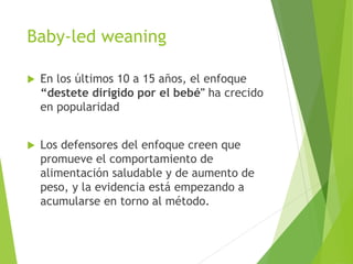 Baby-led weaning
 En los últimos 10 a 15 años, el enfoque
“destete dirigido por el bebé" ha crecido
en popularidad
 Los defensores del enfoque creen que
promueve el comportamiento de
alimentación saludable y de aumento de
peso, y la evidencia está empezando a
acumularse en torno al método.
 